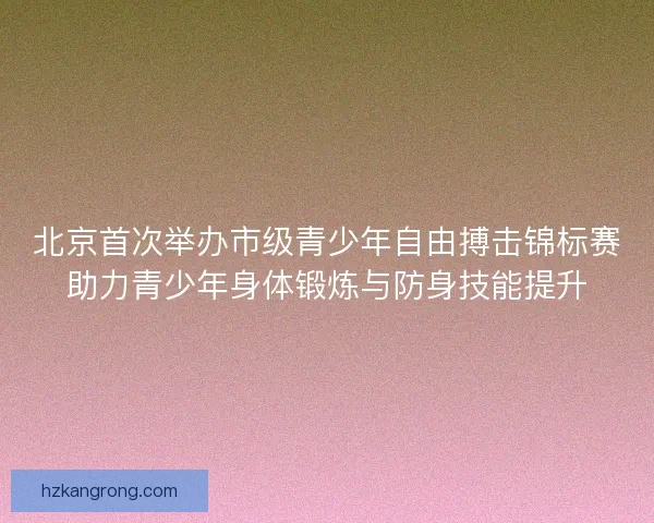 北京首次举办市级青少年自由搏击锦标赛助力青少年身体锻炼与防身技能提升