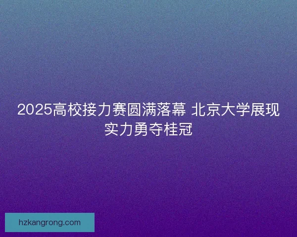 2025高校接力赛圆满落幕 北京大学展现实力勇夺桂冠