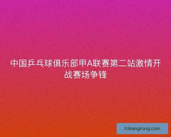中国乒乓球俱乐部甲A联赛第二站激情开战赛场争锋