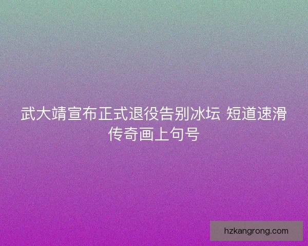 武大靖宣布正式退役告别冰坛 短道速滑传奇画上句号