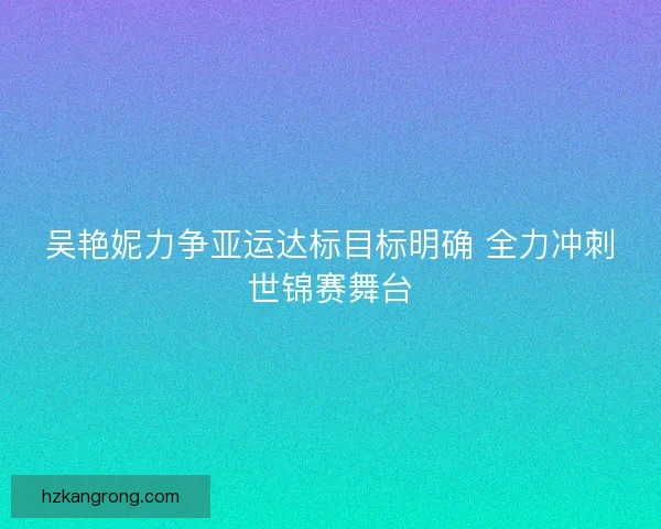 吴艳妮力争亚运达标目标明确 全力冲刺世锦赛舞台