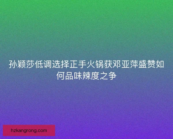孙颖莎低调选择正手火锅获邓亚萍盛赞如何品味辣度之争