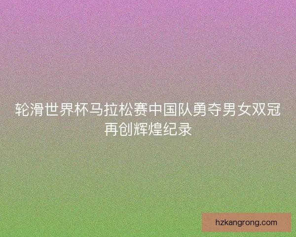 轮滑世界杯马拉松赛中国队勇夺男女双冠再创辉煌纪录