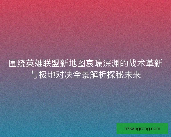 围绕英雄联盟新地图哀嚎深渊的战术革新与极地对决全景解析探秘未来