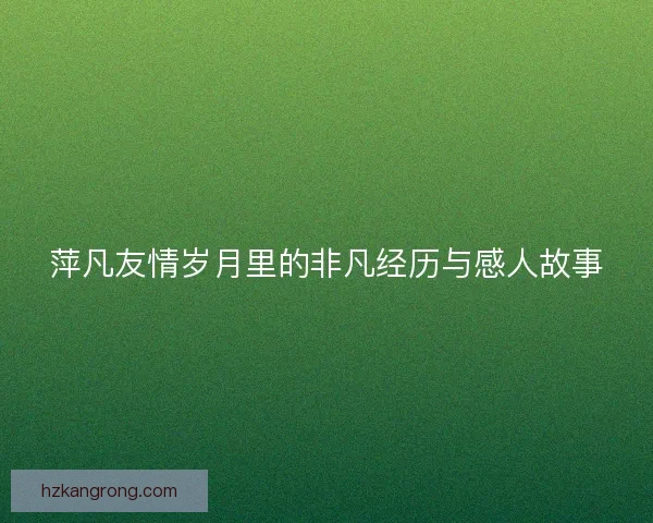 萍凡友情岁月里的非凡经历与感人故事