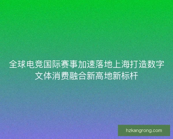 全球电竞国际赛事加速落地上海打造数字文体消费融合新高地新标杆